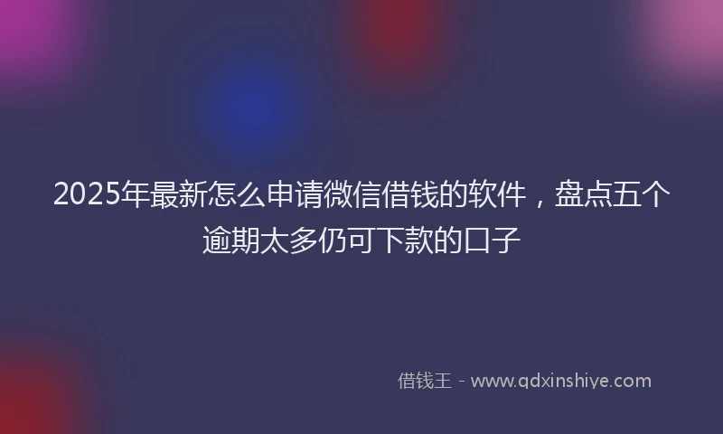 2025年最新怎么申请微信借钱的软件，盘点五个逾期太多仍可下款的口子