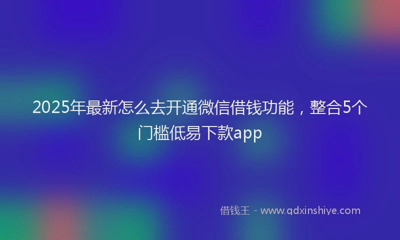 2025年最新怎么去开通微信借钱功能，整合5个门槛低易下款app