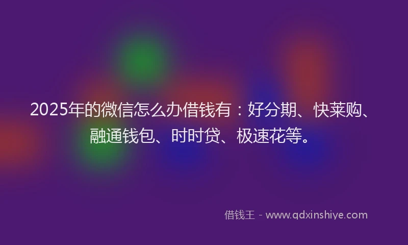 2025年的微信怎么办借钱有：好分期、快莱购、融通钱包、时时贷、极速花等。