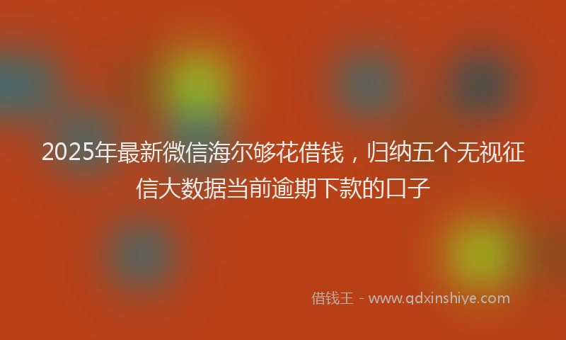 2025年最新微信海尔够花借钱，归纳五个无视征信大数据当前逾期下款的口子