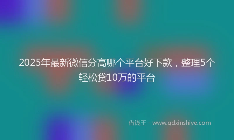 2025年最新微信分高哪个平台好下款，整理5个轻松贷10万的平台