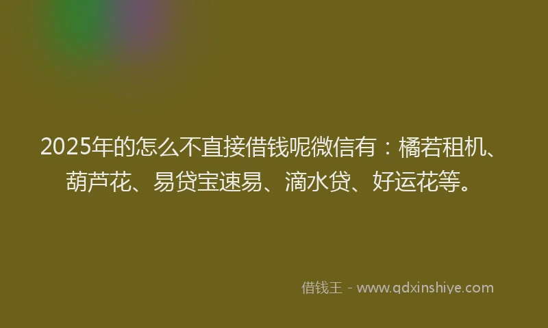 2025年的怎么不直接借钱呢微信有：橘若租机、葫芦花、易贷宝速易、滴水贷、好运花等。