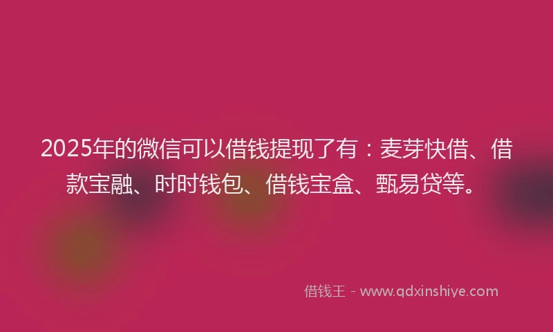 2025年的微信可以借钱提现了有：麦芽快借、借款宝融、时时钱包、借钱宝盒、甄易贷等。