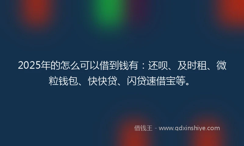 2025年的怎么可以借到钱有：还呗、及时租、微粒钱包、快快贷、闪贷速借宝等。