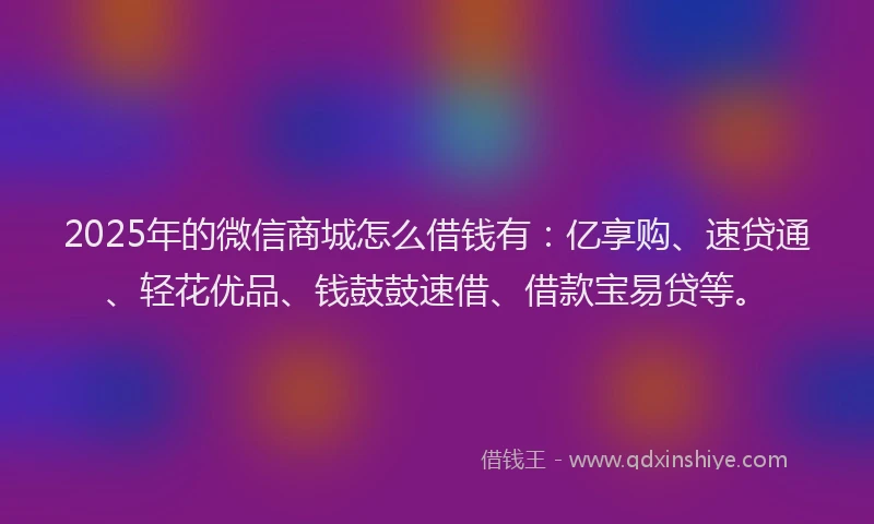 2025年的微信商城怎么借钱有：亿享购、速贷通、轻花优品、钱鼓鼓速借、借款宝易贷等。