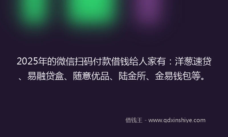 2025年的微信扫码付款借钱给人家有：洋葱速贷、易融贷盒、随意优品、陆金所、金易钱包等。
