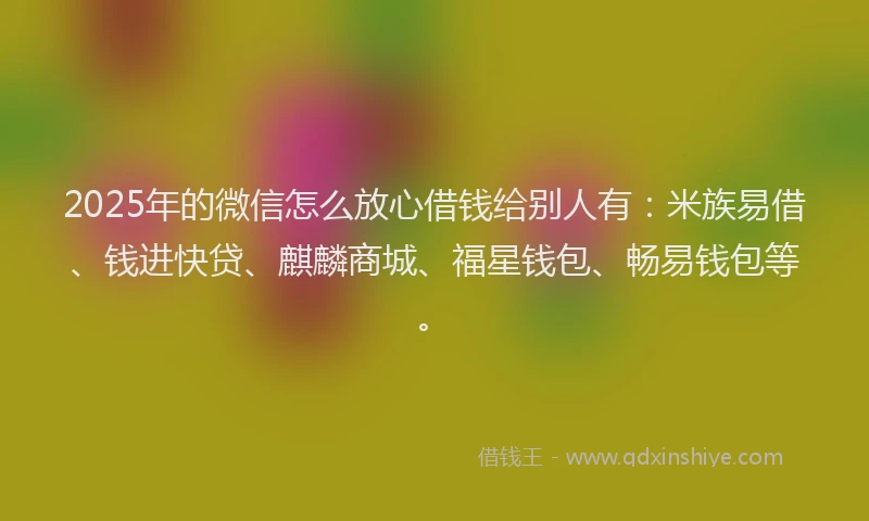 2025年的微信怎么放心借钱给别人有：米族易借、钱进快贷、麒麟商城、福星钱包、畅易钱包等。