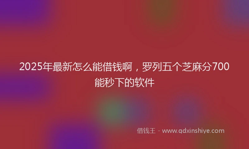 2025年最新怎么能借钱啊，罗列五个芝麻分700能秒下的软件