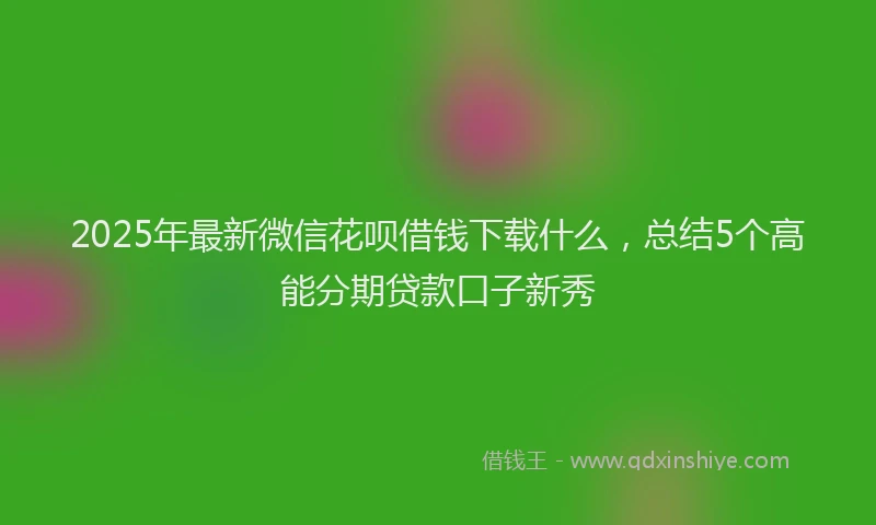 2025年最新微信花呗借钱下载什么，总结5个高能分期贷款口子新秀