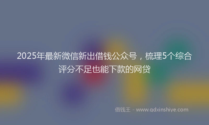 2025年最新微信新出借钱公众号，梳理5个综合评分不足也能下款的网贷