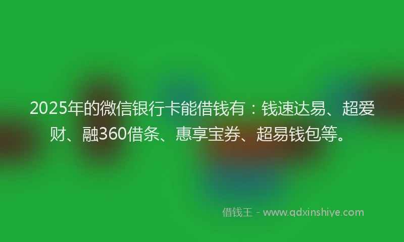 2025年的微信银行卡能借钱有：钱速达易、超爱财、融360借条、惠享宝券、超易钱包等。