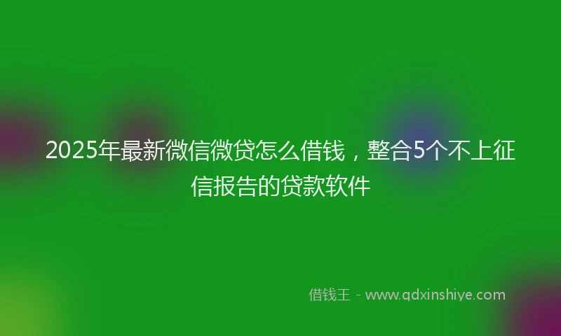 2025年最新微信微贷怎么借钱，整合5个不上征信报告的贷款软件