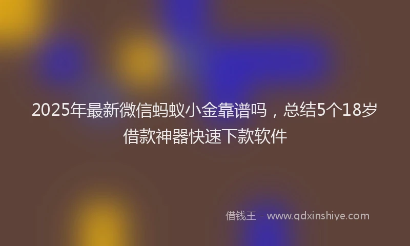 2025年最新微信蚂蚁小金靠谱吗，总结5个18岁借款神器快速下款软件