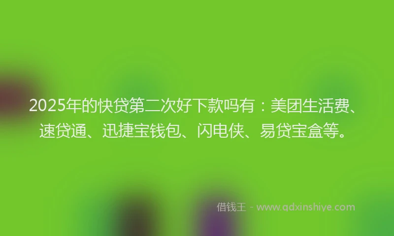2025年的快贷第二次好下款吗有：美团生活费、速贷通、迅捷宝钱包、闪电侠、易贷宝盒等。