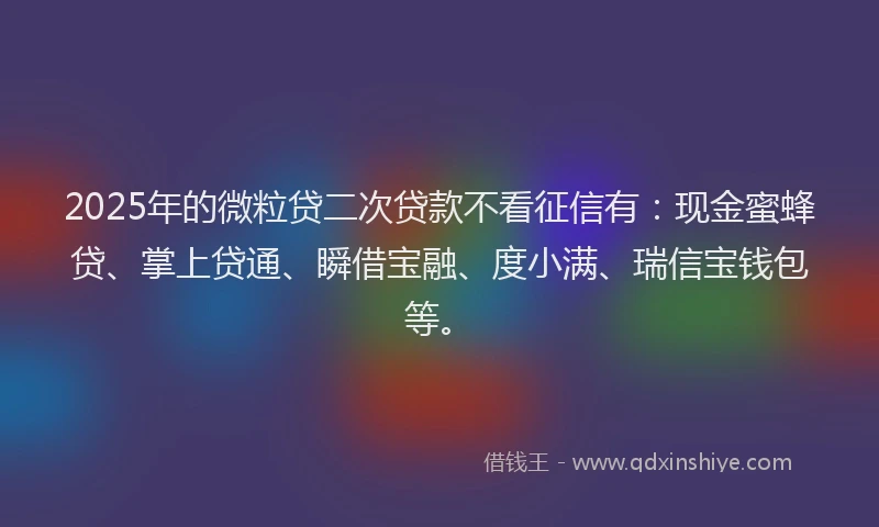 2025年的微粒贷二次贷款不看征信有：现金蜜蜂贷、掌上贷通、瞬借宝融、度小满、瑞信宝钱包等。