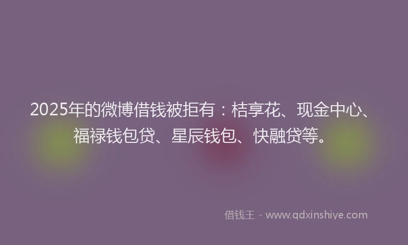2025年的微博借钱被拒有：桔享花、现金中心、福禄钱包贷、星辰钱包、快融贷等。