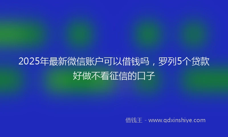 2025年最新微信账户可以借钱吗，罗列5个贷款好做不看征信的口子