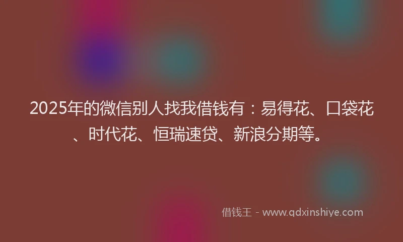 2025年的微信别人找我借钱有：易得花、口袋花、时代花、恒瑞速贷、新浪分期等。