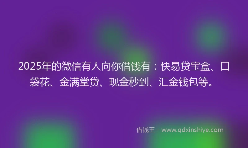 2025年的微信有人向你借钱有：快易贷宝盒、口袋花、金满堂贷、现金秒到、汇金钱包等。