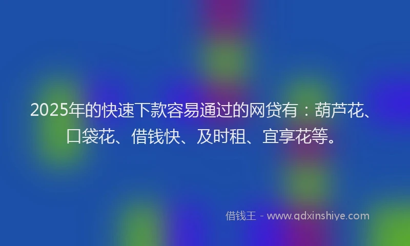 2025年的快速下款容易通过的网贷有：葫芦花、口袋花、借钱快、及时租、宜享花等。