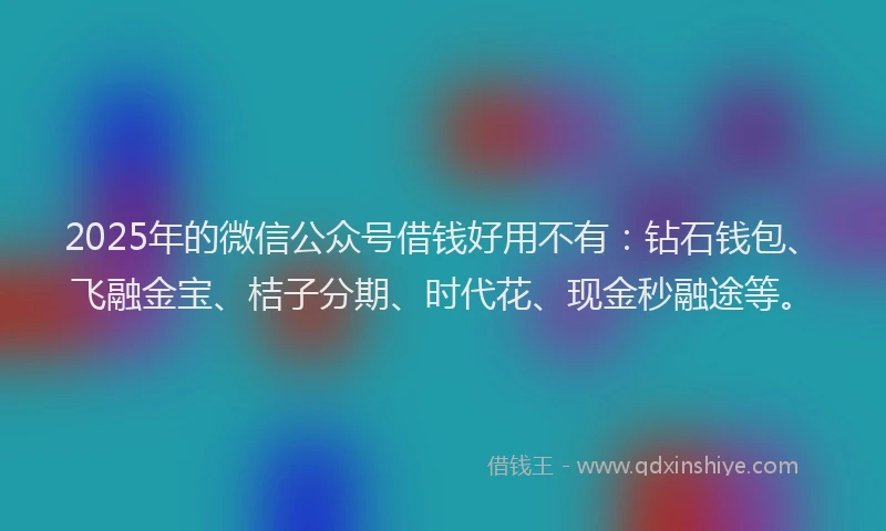 2025年的微信公众号借钱好用不有：钻石钱包、飞融金宝、桔子分期、时代花、现金秒融途等。