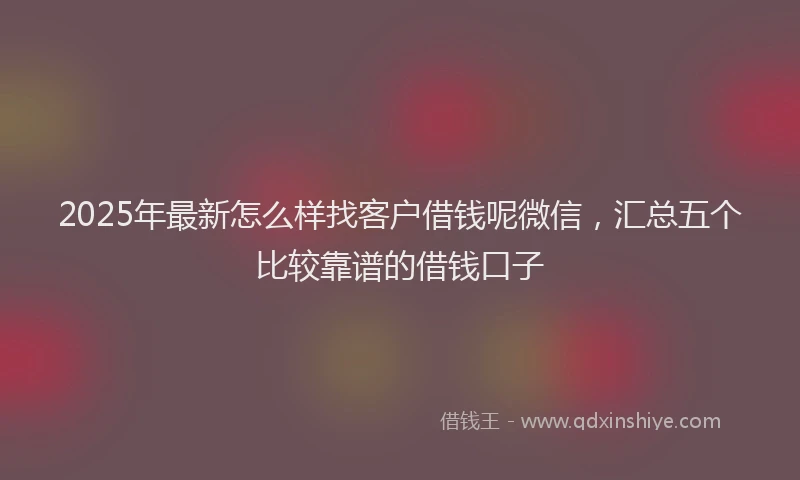 2025年最新怎么样找客户借钱呢微信，汇总五个比较靠谱的借钱口子