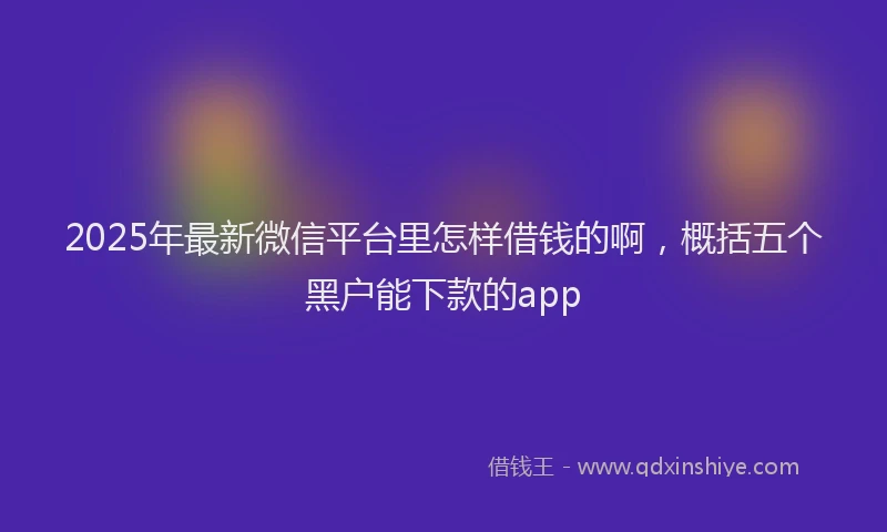 2025年最新微信平台里怎样借钱的啊，概括五个黑户能下款的app