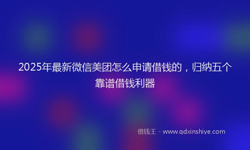 2025年最新微信美团怎么申请借钱的，归纳五个靠谱借钱利器