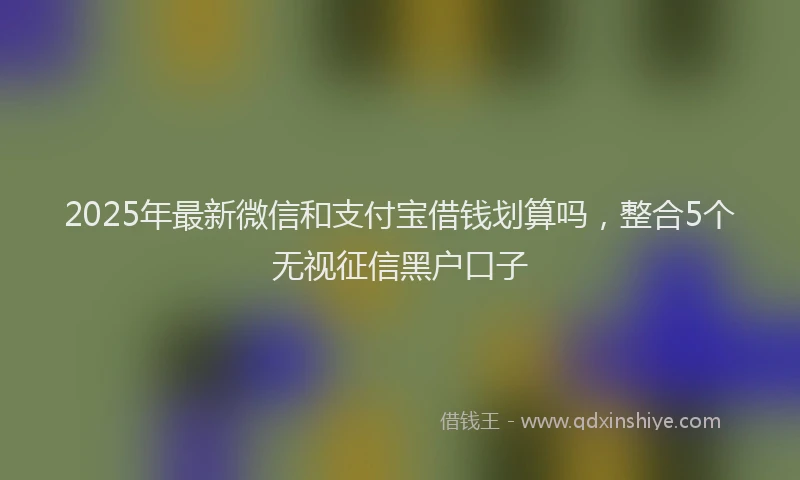2025年最新微信和支付宝借钱划算吗，整合5个无视征信黑户口子