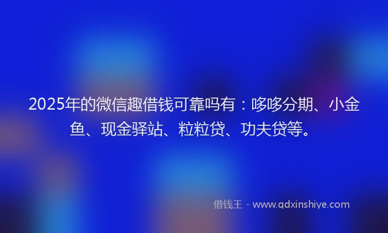 2025年的微信趣借钱可靠吗有：哆哆分期、小金鱼、现金驿站、粒粒贷、功夫贷等。