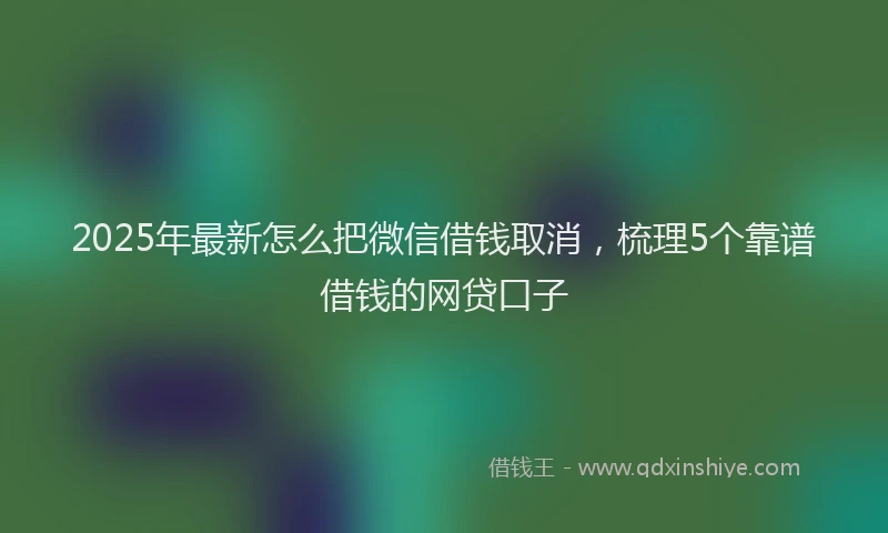 2025年最新怎么把微信借钱取消，梳理5个靠谱借钱的网贷口子