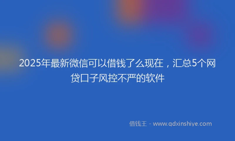 2025年最新微信可以借钱了么现在，汇总5个网贷口子风控不严的软件