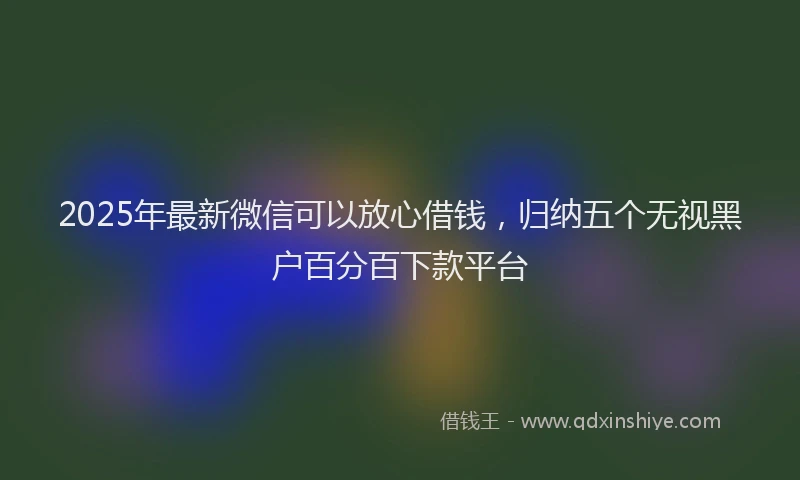2025年最新微信可以放心借钱，归纳五个无视黑户百分百下款平台