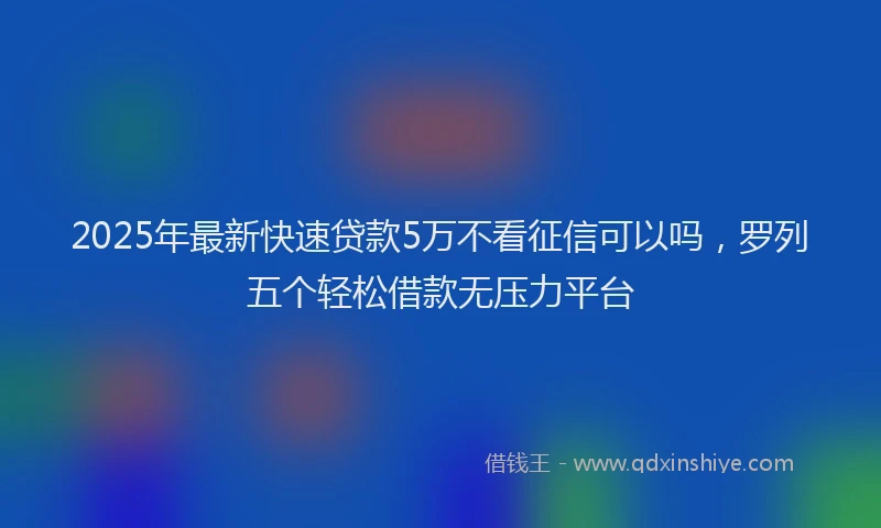 2025年最新快速贷款5万不看征信可以吗，罗列五个轻松借款无压力平台
