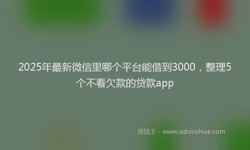 2025年最新微信里哪个平台能借到3000，整理5个不看欠款的贷款app