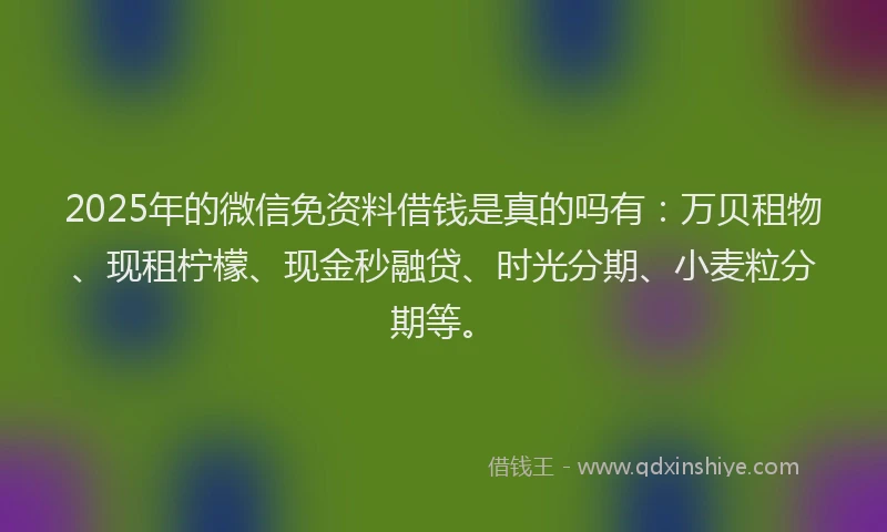 2025年的微信免资料借钱是真的吗有：万贝租物、现租柠檬、现金秒融贷、时光分期、小麦粒分期等。