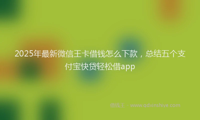 2025年最新微信王卡借钱怎么下款，总结五个支付宝快贷轻松借app