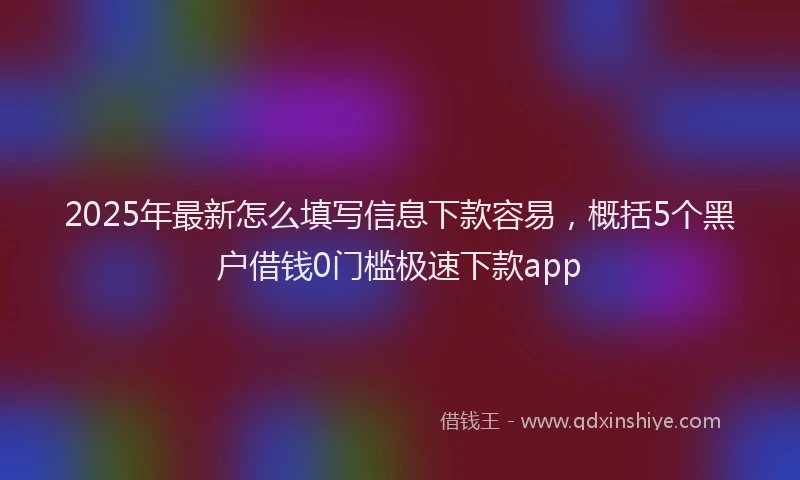 2025年最新怎么填写信息下款容易，概括5个黑户借钱0门槛极速下款app