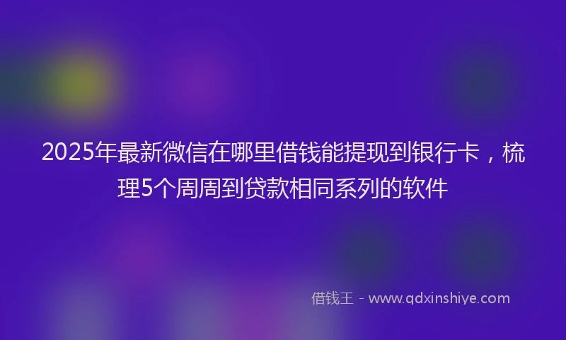 2025年最新微信在哪里借钱能提现到银行卡，梳理5个周周到贷款相同系列的软件