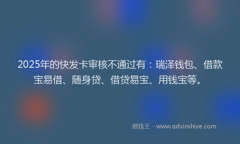 2025年的快发卡审核不通过有：瑞泽钱包、借款宝易借、随身贷、借贷易宝、用钱宝等。