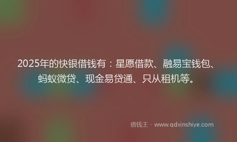 2025年的快银借钱有：星愿借款、融易宝钱包、蚂蚁微贷、现金易贷通、只从租机等。
