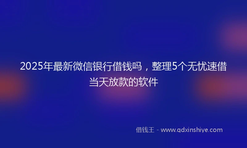 2025年最新微信银行借钱吗，整理5个无忧速借当天放款的软件
