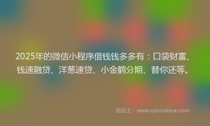 2025年的微信小程序借钱钱多多有：口袋财富、钱速融贷、洋葱速贷、小金鹤分期、替你还等。