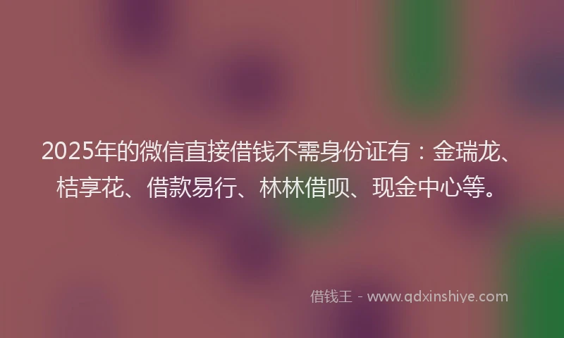 2025年的微信直接借钱不需身份证有：金瑞龙、桔享花、借款易行、林林借呗、现金中心等。