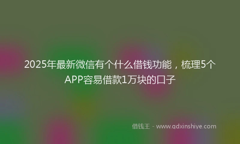 2025年最新微信有个什么借钱功能，梳理5个APP容易借款1万块的口子