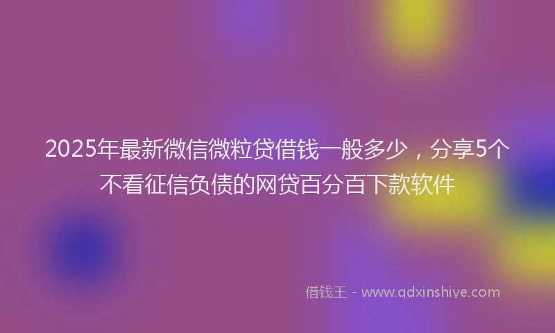 2025年最新微信微粒贷借钱一般多少，分享5个不看征信负债的网贷百分百下款软件