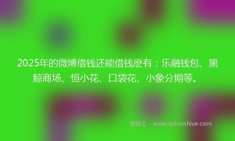 2025年的微博借钱还能借钱麽有：乐融钱包、黑鲸商场、恒小花、口袋花、小象分期等。