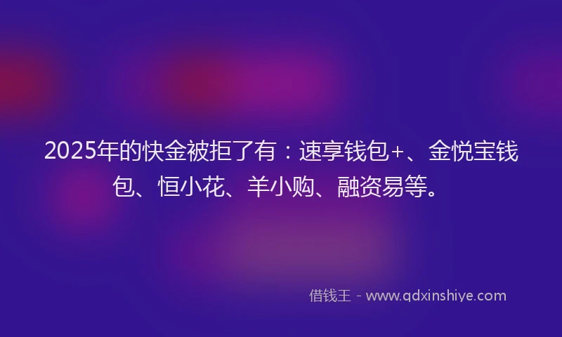 2025年的快金被拒了有：速享钱包+、金悦宝钱包、恒小花、羊小购、融资易等。