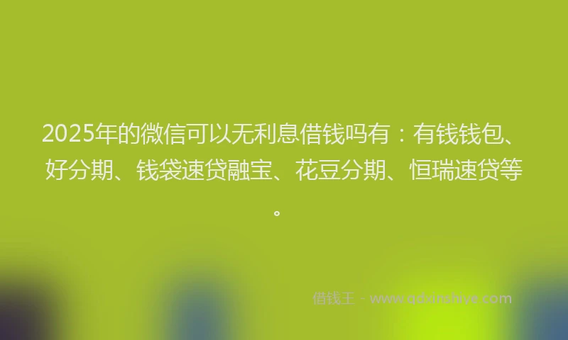 2025年的微信可以无利息借钱吗有：有钱钱包、好分期、钱袋速贷融宝、花豆分期、恒瑞速贷等。