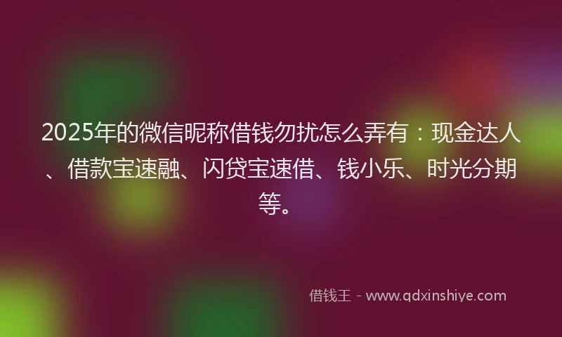 2025年的微信昵称借钱勿扰怎么弄有：现金达人、借款宝速融、闪贷宝速借、钱小乐、时光分期等。